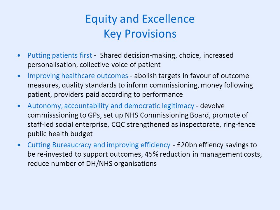Equity and Excellence Key Provisions Putting patients first - Shared decision-making, choice, increased personalisation, collective voice of patient Improving healthcare outcomes - abolish targets in favour of outcome measures, quality standards to inform commissioning, money following patient, providers paid according to performance Autonomy, accountability and democratic legitimacy - devolve commisssioning to GPs, set up NHS Commissioning Board, promote of staff-led social enterprise, CQC strengthened as inspectorate, ring-fence public health budget Cutting Bureaucracy and improving efficiency - £20bn effiency savings to be re-invested to support outcomes, 45% reduction in management costs, reduce number of DH/NHS organisations