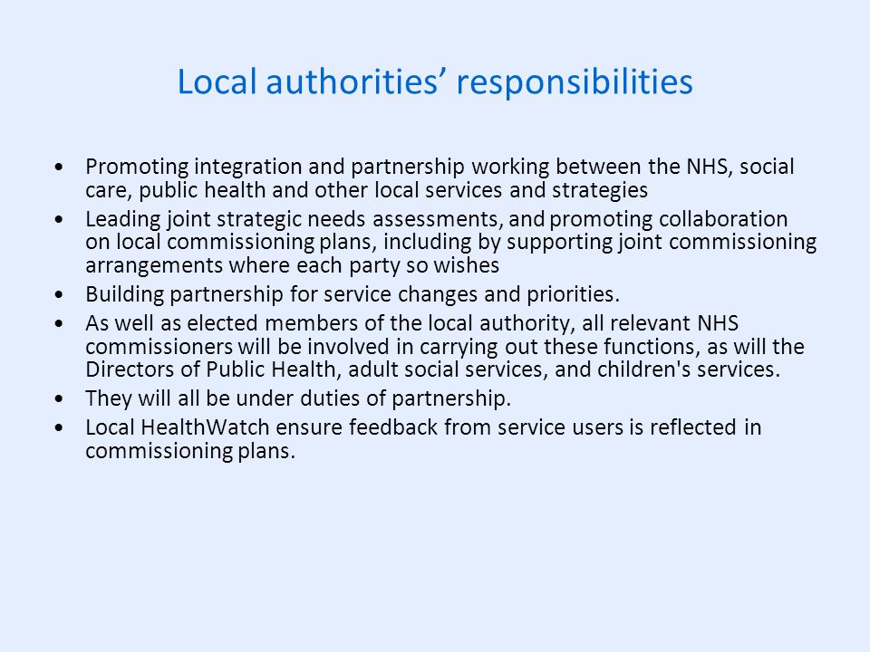 Local authorities’ responsibilities Promoting integration and partnership working between the NHS, social care, public health and other local services and strategies Leading joint strategic needs assessments, and promoting collaboration on local commissioning plans, including by supporting joint commissioning arrangements where each party so wishes Building partnership for service changes and priorities.