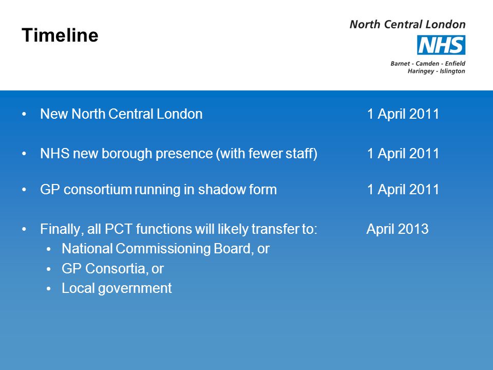 Timeline New North Central London1 April 2011 NHS new borough presence (with fewer staff) 1 April 2011 GP consortium running in shadow form1 April 2011 Finally, all PCT functions will likely transfer to:April 2013 National Commissioning Board, or GP Consortia, or Local government