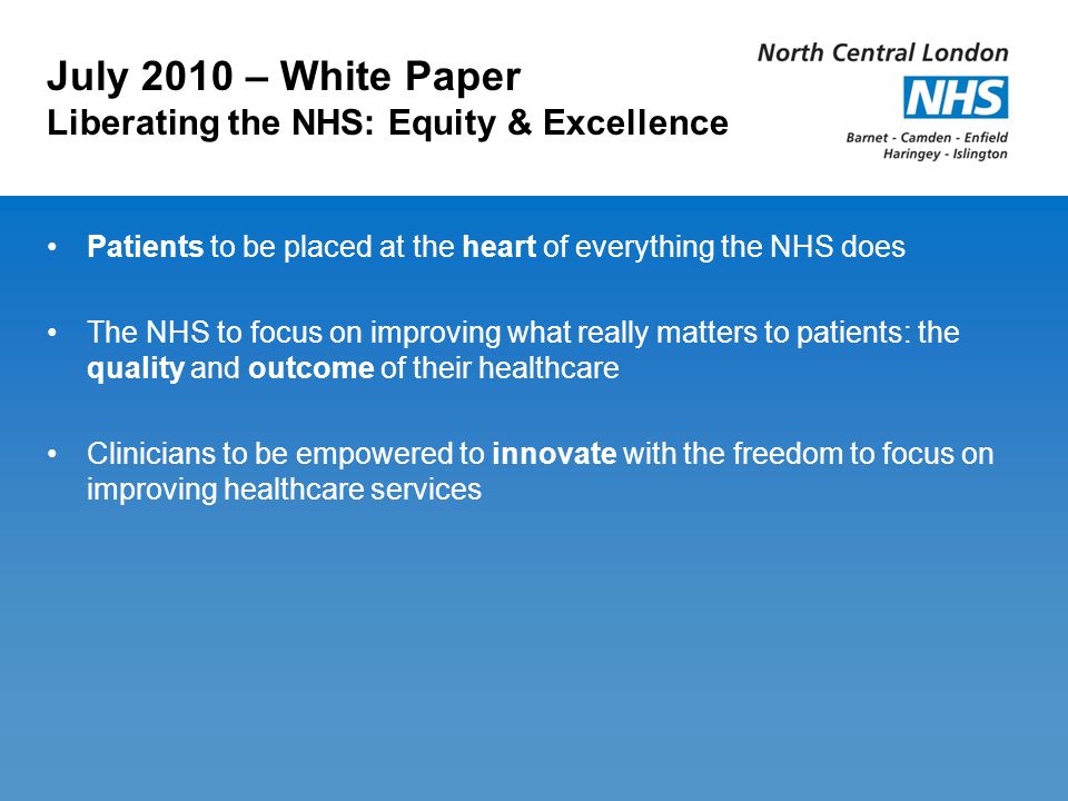 July 2010 – White Paper Liberating the NHS: Equity & Excellence Patients to be placed at the heart of everything the NHS does The NHS to focus on improving what really matters to patients: the quality and outcome of their healthcare Clinicians to be empowered to innovate with the freedom to focus on improving healthcare services
