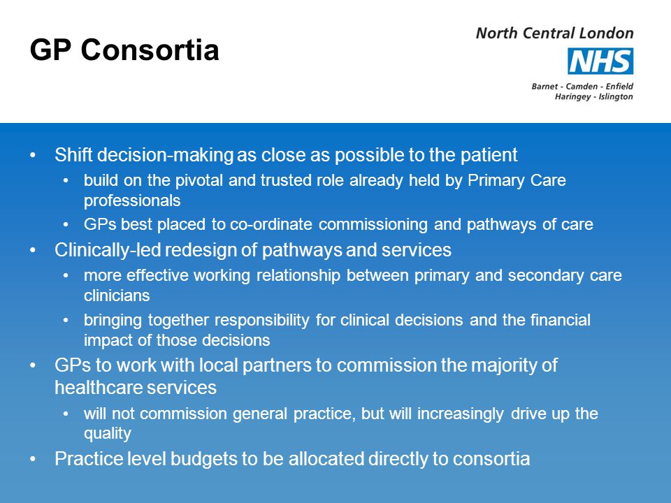GP Consortia Shift decision-making as close as possible to the patient build on the pivotal and trusted role already held by Primary Care professionals GPs best placed to co-ordinate commissioning and pathways of care Clinically-led redesign of pathways and services more effective working relationship between primary and secondary care clinicians bringing together responsibility for clinical decisions and the financial impact of those decisions GPs to work with local partners to commission the majority of healthcare services will not commission general practice, but will increasingly drive up the quality Practice level budgets to be allocated directly to consortia