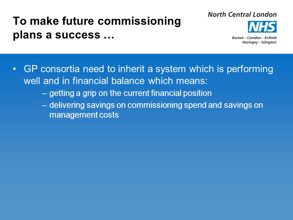To make future commissioning plans a success … GP consortia need to inherit a system which is performing well and in financial balance which means: –getting a grip on the current financial position –delivering savings on commissioning spend and savings on management costs