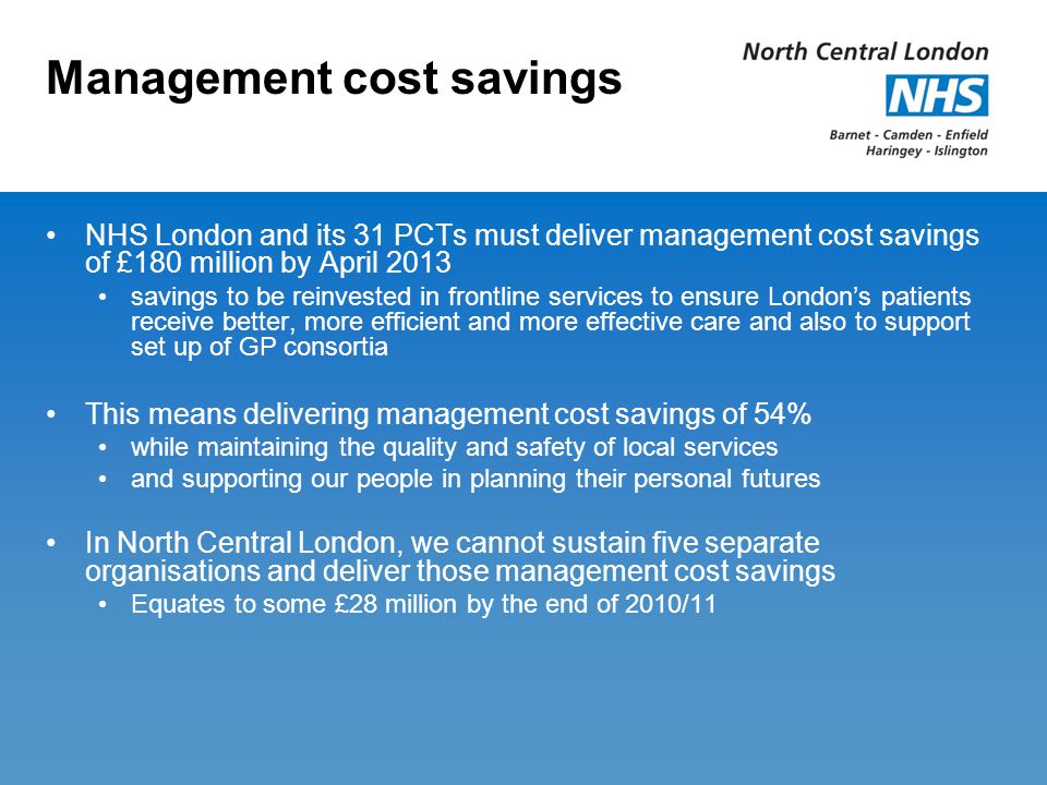 Management cost savings NHS London and its 31 PCTs must deliver management cost savings of £180 million by April 2013 savings to be reinvested in frontline services to ensure London’s patients receive better, more efficient and more effective care and also to support set up of GP consortia This means delivering management cost savings of 54% while maintaining the quality and safety of local services and supporting our people in planning their personal futures In North Central London, we cannot sustain five separate organisations and deliver those management cost savings Equates to some £28 million by the end of 2010/11