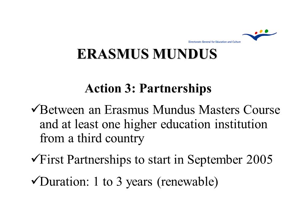 ERASMUS MUNDUS Action 3: Partnerships Between an Erasmus Mundus Masters Course and at least one higher education institution from a third country First Partnerships to start in September 2005 Duration: 1 to 3 years (renewable)
