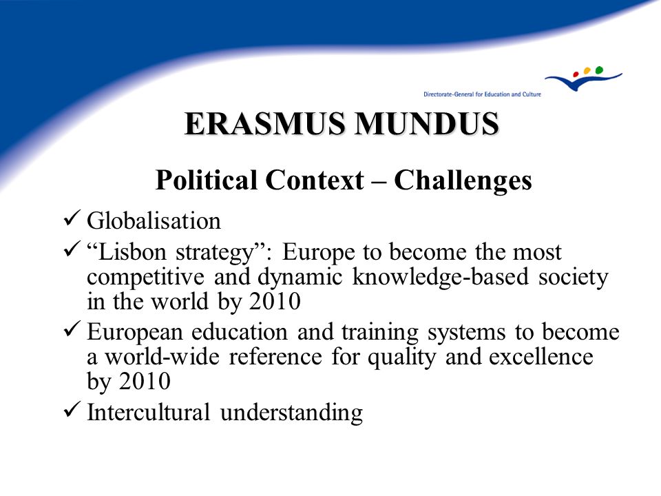 ERASMUS MUNDUS Political Context – Challenges Globalisation Lisbon strategy : Europe to become the most competitive and dynamic knowledge-based society in the world by 2010 European education and training systems to become a world-wide reference for quality and excellence by 2010 Intercultural understanding