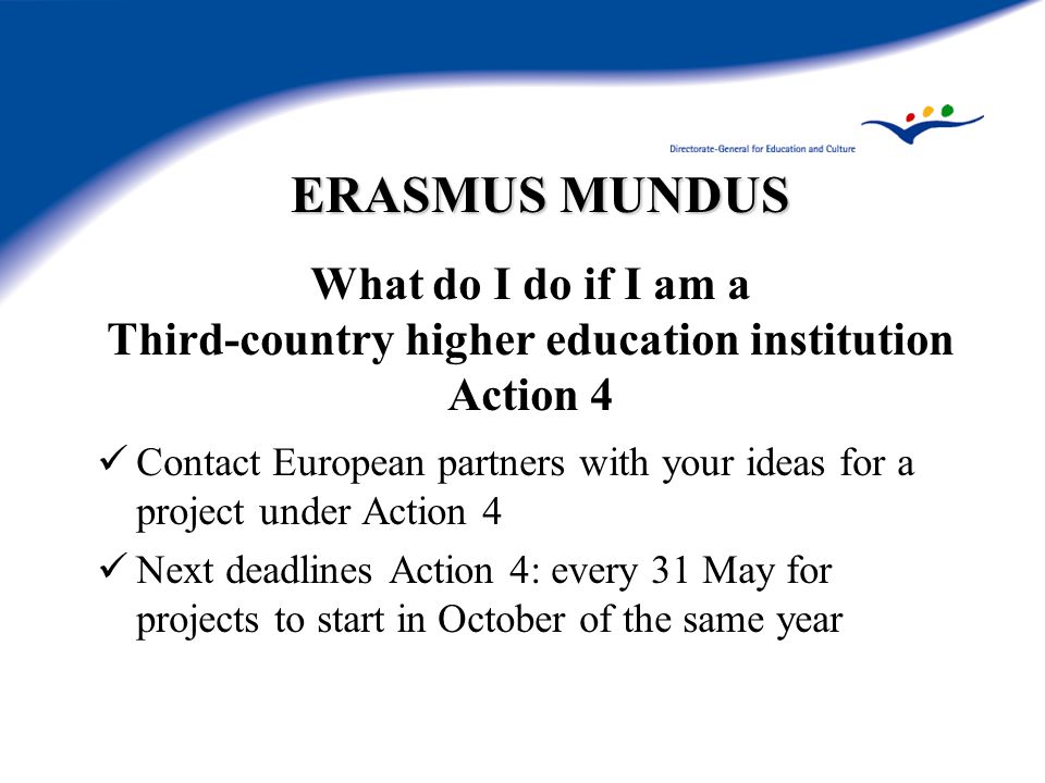 ERASMUS MUNDUS What do I do if I am a Third-country higher education institution Action 4 Contact European partners with your ideas for a project under Action 4 Next deadlines Action 4: every 31 May for projects to start in October of the same year