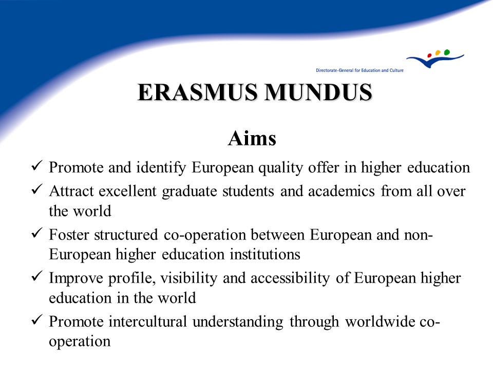 ERASMUS MUNDUS Aims Promote and identify European quality offer in higher education Attract excellent graduate students and academics from all over the world Foster structured co-operation between European and non- European higher education institutions Improve profile, visibility and accessibility of European higher education in the world Promote intercultural understanding through worldwide co- operation