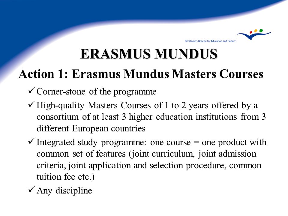 ERASMUS MUNDUS Action 1: Erasmus Mundus Masters Courses Corner-stone of the programme High-quality Masters Courses of 1 to 2 years offered by a consortium of at least 3 higher education institutions from 3 different European countries Integrated study programme: one course = one product with common set of features (joint curriculum, joint admission criteria, joint application and selection procedure, common tuition fee etc.) Any discipline