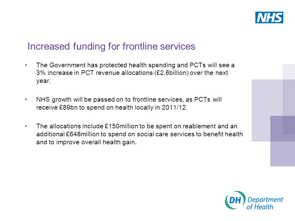 Increased funding for frontline services The Government has protected health spending and PCTs will see a 3% increase in PCT revenue allocations (£2.6billion) over the next year.