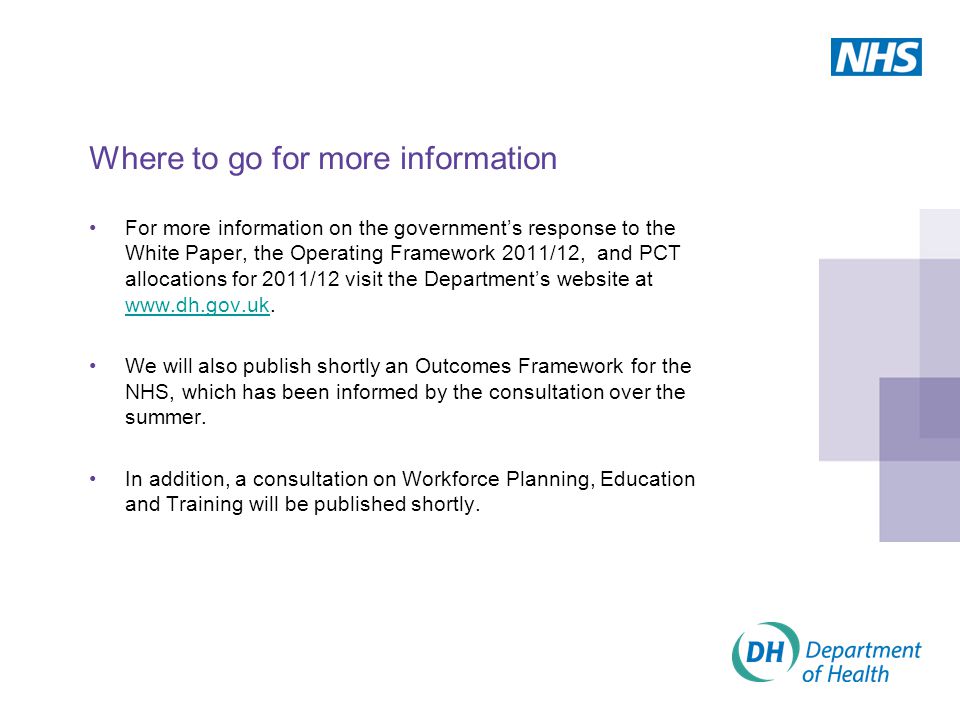 Where to go for more information For more information on the government’s response to the White Paper, the Operating Framework 2011/12, and PCT allocations for 2011/12 visit the Department’s website at