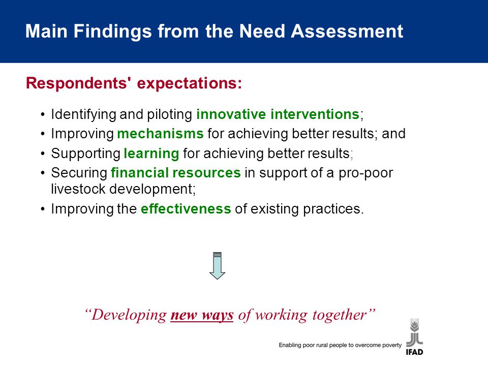Main Findings from the Need Assessment Identifying and piloting innovative interventions; Improving mechanisms for achieving better results; and Supporting learning for achieving better results; Securing financial resources in support of a pro-poor livestock development; Improving the effectiveness of existing practices.