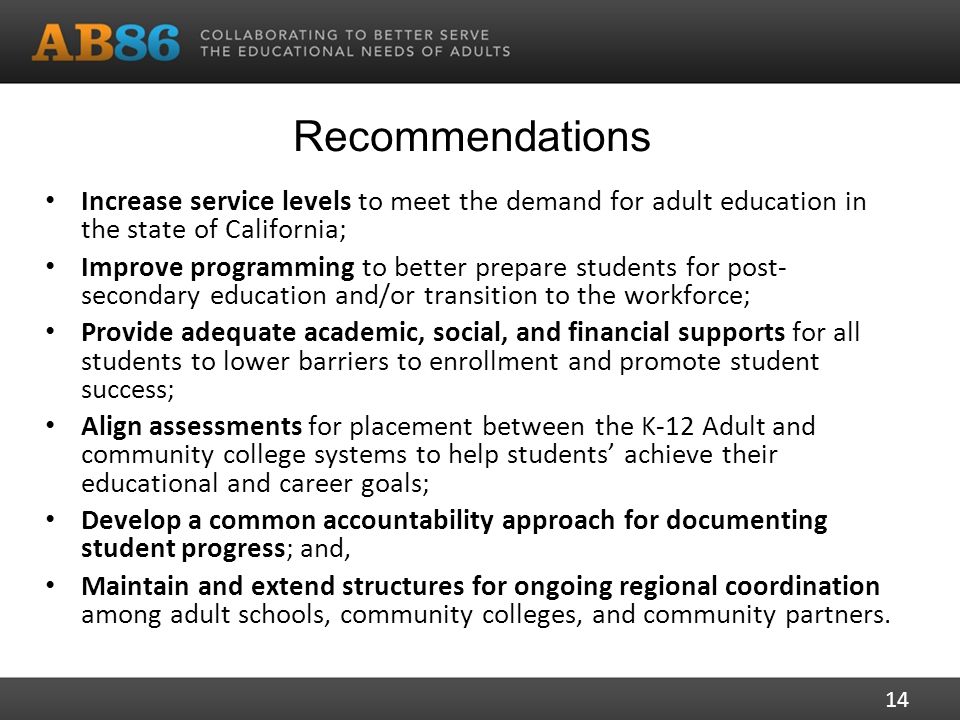Recommendations Increase service levels to meet the demand for adult education in the state of California; Improve programming to better prepare students for post- secondary education and/or transition to the workforce; Provide adequate academic, social, and financial supports for all students to lower barriers to enrollment and promote student success; Align assessments for placement between the K-12 Adult and community college systems to help students’ achieve their educational and career goals; Develop a common accountability approach for documenting student progress; and, Maintain and extend structures for ongoing regional coordination among adult schools, community colleges, and community partners.