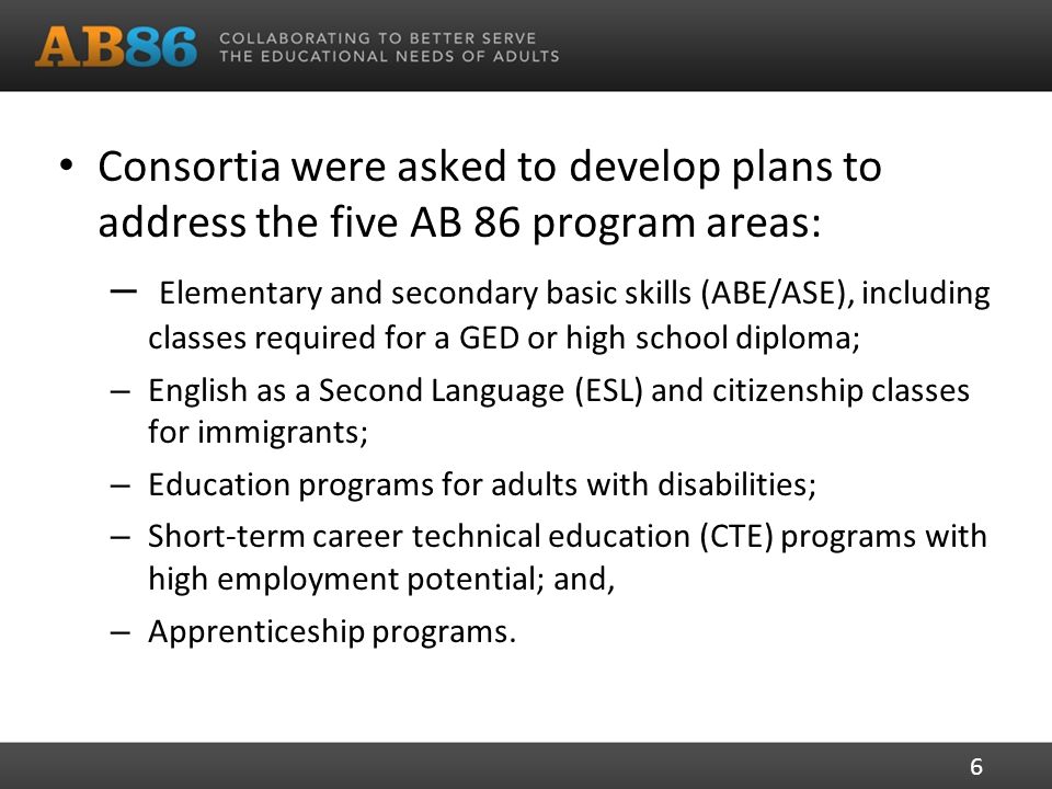 Consortia were asked to develop plans to address the five AB 86 program areas: – Elementary and secondary basic skills (ABE/ASE), including classes required for a GED or high school diploma; – English as a Second Language (ESL) and citizenship classes for immigrants; – Education programs for adults with disabilities; – Short-term career technical education (CTE) programs with high employment potential; and, – Apprenticeship programs.