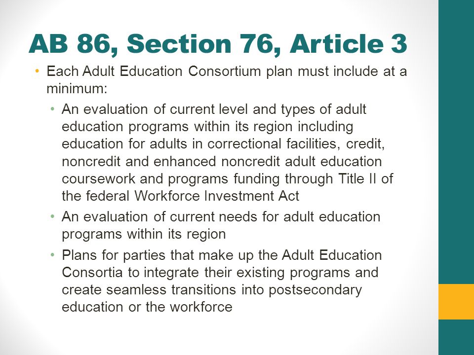 AB 86, Section 76, Article 3 Each Adult Education Consortium plan must include at a minimum: An evaluation of current level and types of adult education programs within its region including education for adults in correctional facilities, credit, noncredit and enhanced noncredit adult education coursework and programs funding through Title II of the federal Workforce Investment Act An evaluation of current needs for adult education programs within its region Plans for parties that make up the Adult Education Consortia to integrate their existing programs and create seamless transitions into postsecondary education or the workforce