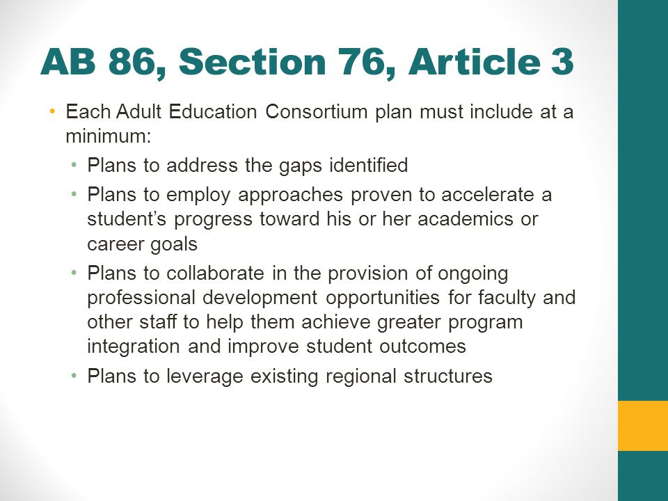 AB 86, Section 76, Article 3 Each Adult Education Consortium plan must include at a minimum: Plans to address the gaps identified Plans to employ approaches proven to accelerate a student’s progress toward his or her academics or career goals Plans to collaborate in the provision of ongoing professional development opportunities for faculty and other staff to help them achieve greater program integration and improve student outcomes Plans to leverage existing regional structures