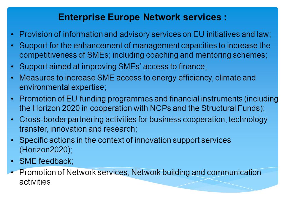 Enterprise Europe Network services : Provision of information and advisory services on EU initiatives and law; Support for the enhancement of management capacities to increase the competitiveness of SMEs; including coaching and mentoring schemes; Support aimed at improving SMEs’ access to finance; Measures to increase SME access to energy efficiency, climate and environmental expertise; Promotion of EU funding programmes and financial instruments (including the Horizon 2020 in cooperation with NCPs and the Structural Funds); Cross-border partnering activities for business cooperation, technology transfer, innovation and research; Specific actions in the context of innovation support services (Horizon2020); SME feedback; Promotion of Network services, Network building and communication activities