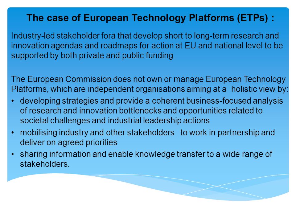 The case of European Technology Platforms (ETPs) : Industry-led stakeholder fora that develop short to long-term research and innovation agendas and roadmaps for action at EU and national level to be supported by both private and public funding.