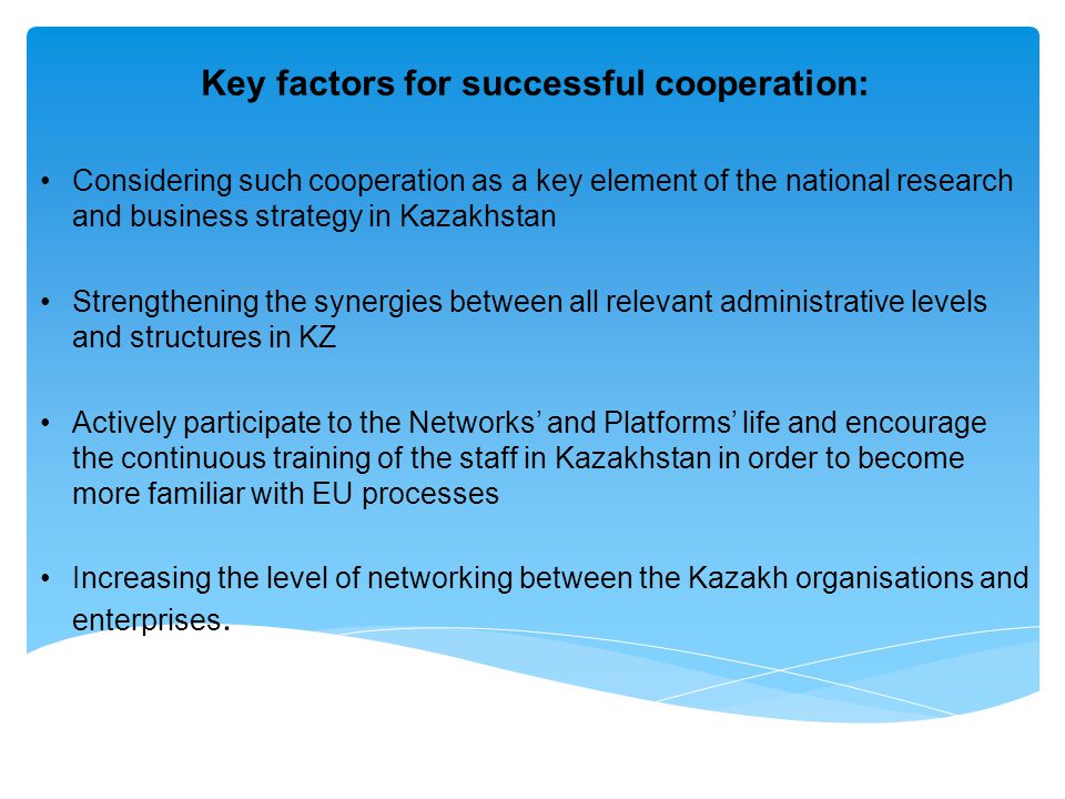 Key factors for successful cooperation: Considering such cooperation as a key element of the national research and business strategy in Kazakhstan Strengthening the synergies between all relevant administrative levels and structures in KZ Actively participate to the Networks’ and Platforms’ life and encourage the continuous training of the staff in Kazakhstan in order to become more familiar with EU processes Increasing the level of networking between the Kazakh organisations and enterprises.