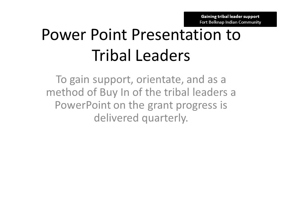 Power Point Presentation to Tribal Leaders To gain support, orientate, and as a method of Buy In of the tribal leaders a PowerPoint on the grant progress is delivered quarterly.