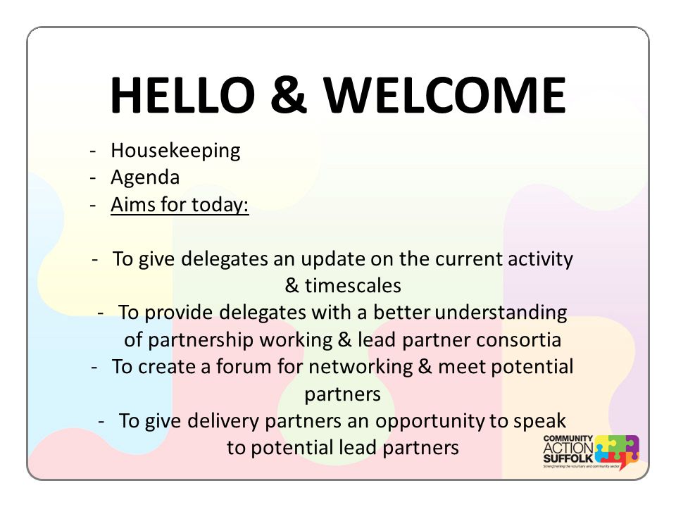 HELLO & WELCOME -Housekeeping -Agenda -Aims for today: -To give delegates an update on the current activity & timescales -To provide delegates with a better understanding of partnership working & lead partner consortia -To create a forum for networking & meet potential partners -To give delivery partners an opportunity to speak to potential lead partners