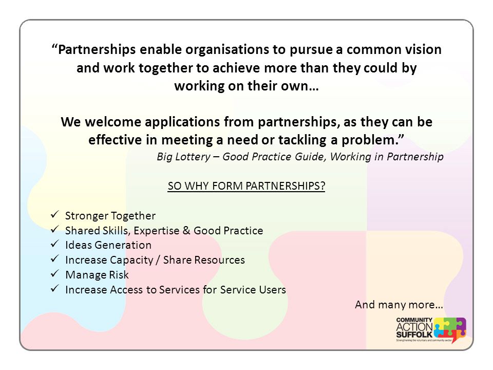 Partnerships enable organisations to pursue a common vision and work together to achieve more than they could by working on their own… We welcome applications from partnerships, as they can be effective in meeting a need or tackling a problem. Big Lottery – Good Practice Guide, Working in Partnership SO WHY FORM PARTNERSHIPS.
