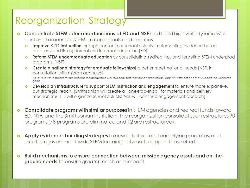 Reorganization Strategy  Concentrate STEM education functions at ED and NSF and build high visibility initiatives centered around CoSTEM strategic goals and priorities:  Improve K-12 instruction through consortia of school districts implementing evidence-based practices and linking formal and informal education.[ED]  Reform STEM undergraduate education by consolidating, redirecting, and targeting STEM undergrad programs.