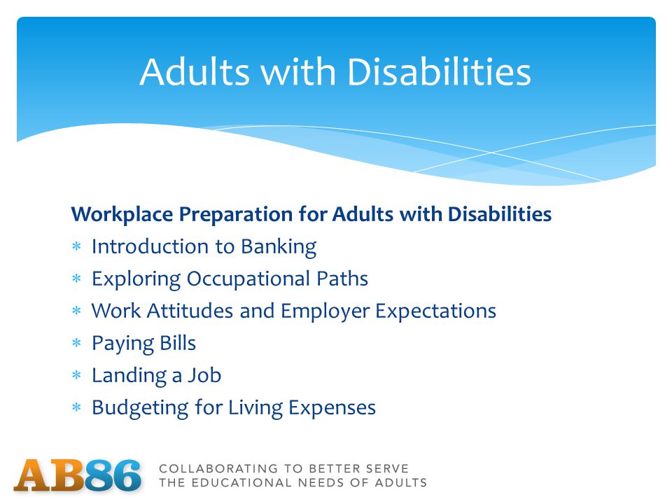 Workplace Preparation for Adults with Disabilities  Introduction to Banking  Exploring Occupational Paths  Work Attitudes and Employer Expectations  Paying Bills  Landing a Job  Budgeting for Living Expenses Adults with Disabilities