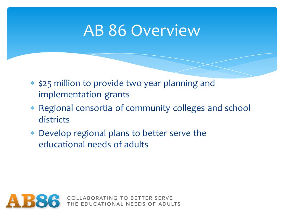  $25 million to provide two year planning and implementation grants  Regional consortia of community colleges and school districts  Develop regional plans to better serve the educational needs of adults AB 86 Overview
