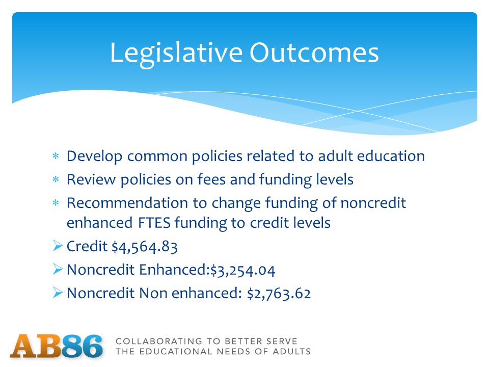  Develop common policies related to adult education  Review policies on fees and funding levels  Recommendation to change funding of noncredit enhanced FTES funding to credit levels  Credit $4,  Noncredit Enhanced:$3,  Noncredit Non enhanced: $2, Legislative Outcomes