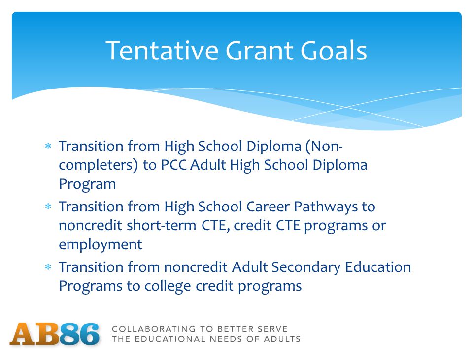  Transition from High School Diploma (Non- completers) to PCC Adult High School Diploma Program  Transition from High School Career Pathways to noncredit short-term CTE, credit CTE programs or employment  Transition from noncredit Adult Secondary Education Programs to college credit programs Tentative Grant Goals
