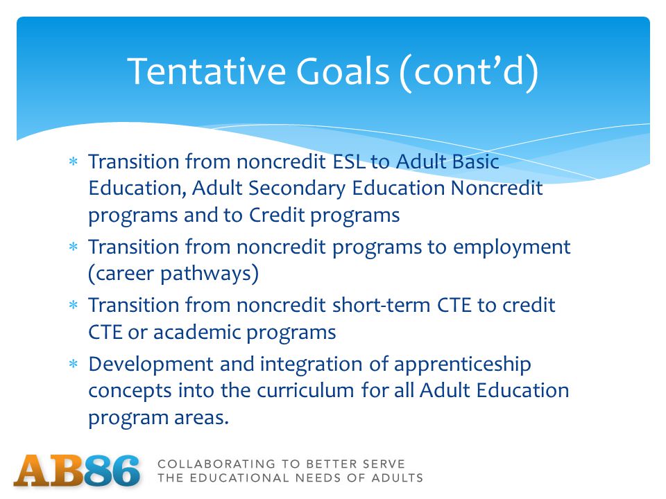  Transition from noncredit ESL to Adult Basic Education, Adult Secondary Education Noncredit programs and to Credit programs  Transition from noncredit programs to employment (career pathways)  Transition from noncredit short-term CTE to credit CTE or academic programs  Development and integration of apprenticeship concepts into the curriculum for all Adult Education program areas.