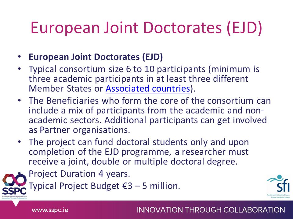 European Joint Doctorates (EJD) Typical consortium size 6 to 10 participants (minimum is three academic participants in at least three different Member States or Associated countries).Associated countries The Beneficiaries who form the core of the consortium can include a mix of participants from the academic and non- academic sectors.