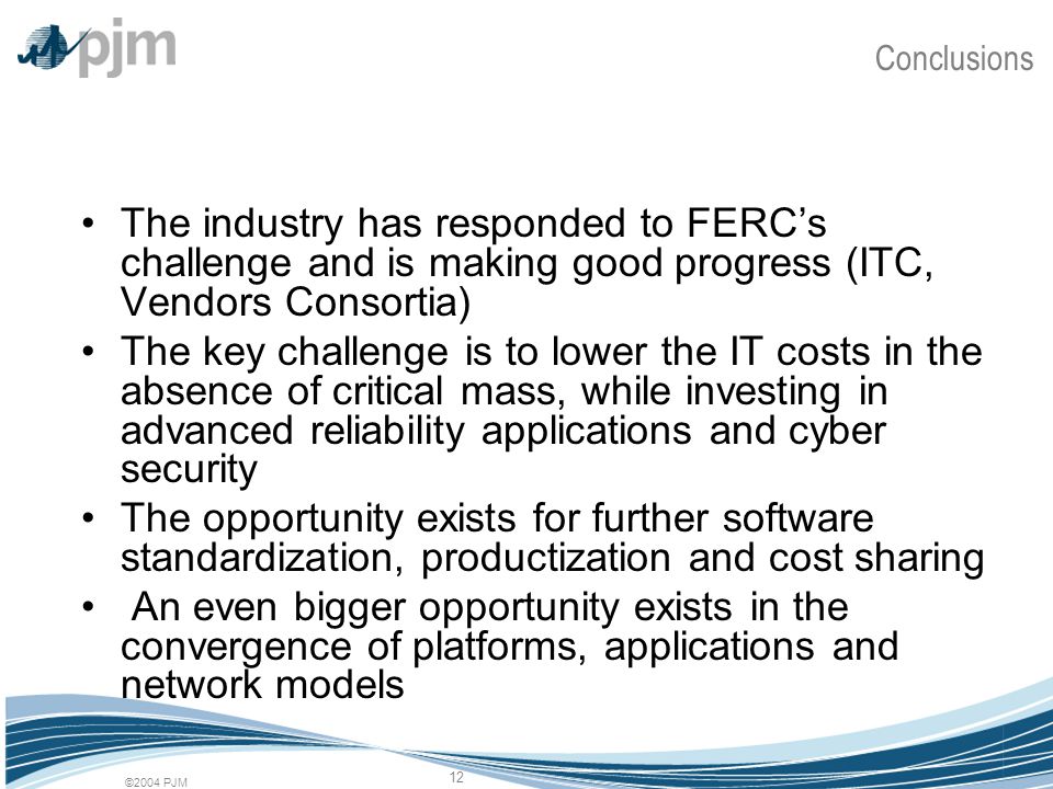 ©2004 PJM 12 Conclusions The industry has responded to FERC’s challenge and is making good progress (ITC, Vendors Consortia) The key challenge is to lower the IT costs in the absence of critical mass, while investing in advanced reliability applications and cyber security The opportunity exists for further software standardization, productization and cost sharing An even bigger opportunity exists in the convergence of platforms, applications and network models