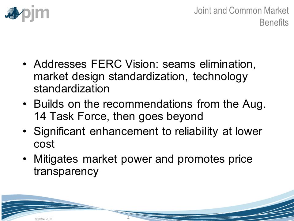 ©2004 PJM 4 Joint and Common Market Benefits Addresses FERC Vision: seams elimination, market design standardization, technology standardization Builds on the recommendations from the Aug.