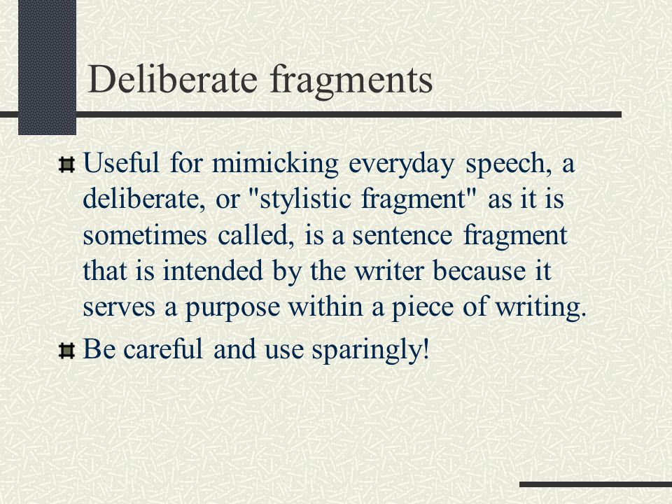 Deliberate fragments Useful for mimicking everyday speech, a deliberate, or stylistic fragment as it is sometimes called, is a sentence fragment that is intended by the writer because it serves a purpose within a piece of writing.