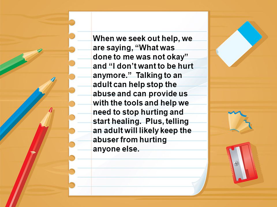 When we seek out help, we are saying, What was done to me was not okay and I don’t want to be hurt anymore. Talking to an adult can help stop the abuse and can provide us with the tools and help we need to stop hurting and start healing.