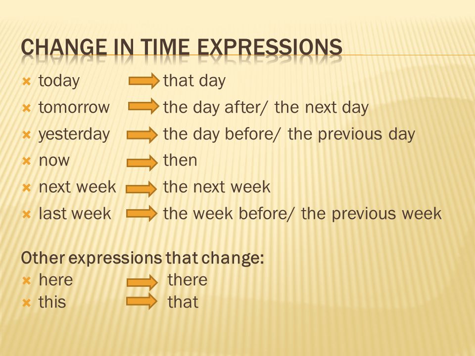  todaythat day  tomorrow the day after/ the next day  yesterdaythe day before/ the previous day  nowthen  next week the next week  last weekthe week before/ the previous week Other expressions that change:  here there  this that