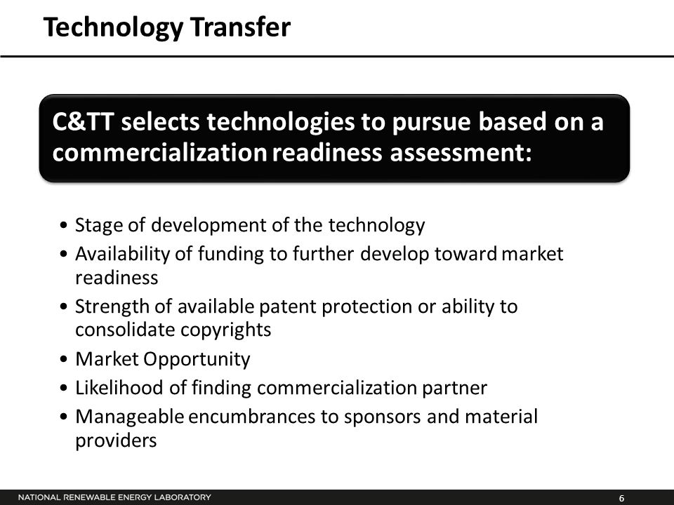 6 Technology Transfer C&TT selects technologies to pursue based on a commercialization readiness assessment: Stage of development of the technology Availability of funding to further develop toward market readiness Strength of available patent protection or ability to consolidate copyrights Market Opportunity Likelihood of finding commercialization partner Manageable encumbrances to sponsors and material providers