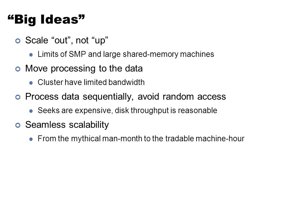 Big Ideas Scale out , not up Limits of SMP and large shared-memory machines Move processing to the data Cluster have limited bandwidth Process data sequentially, avoid random access Seeks are expensive, disk throughput is reasonable Seamless scalability From the mythical man-month to the tradable machine-hour