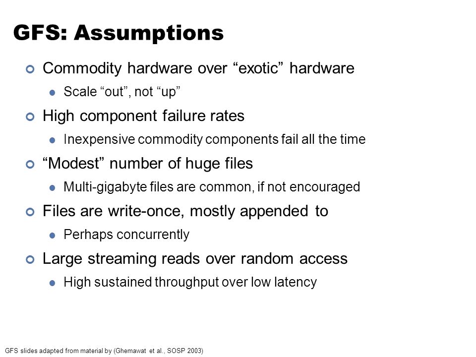 GFS: Assumptions Commodity hardware over exotic hardware Scale out , not up High component failure rates Inexpensive commodity components fail all the time Modest number of huge files Multi-gigabyte files are common, if not encouraged Files are write-once, mostly appended to Perhaps concurrently Large streaming reads over random access High sustained throughput over low latency GFS slides adapted from material by (Ghemawat et al., SOSP 2003)