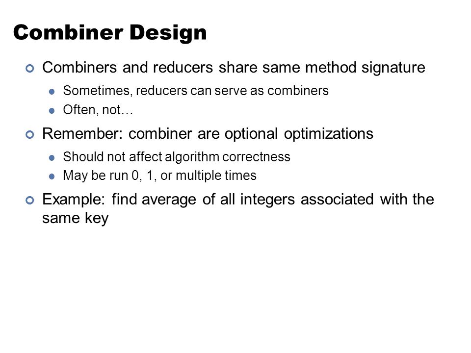 Combiner Design Combiners and reducers share same method signature Sometimes, reducers can serve as combiners Often, not… Remember: combiner are optional optimizations Should not affect algorithm correctness May be run 0, 1, or multiple times Example: find average of all integers associated with the same key