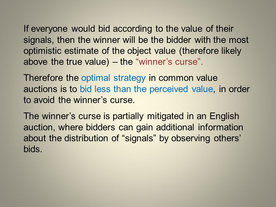 If everyone would bid according to the value of their signals, then the winner will be the bidder with the most optimistic estimate of the object value (therefore likely above the true value) – the winner’s curse .