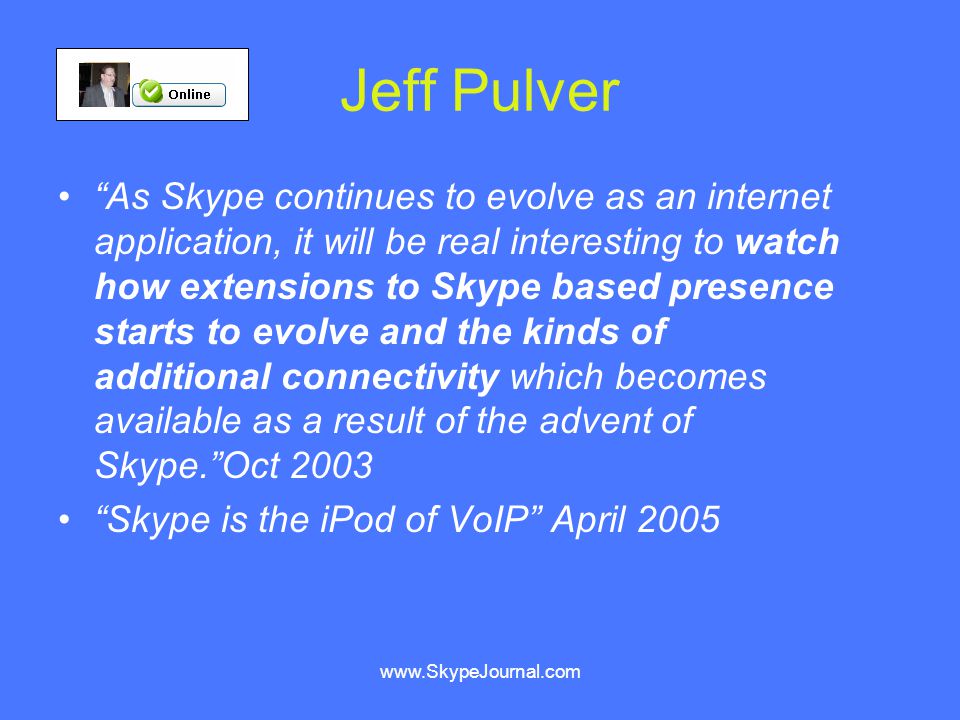 Jeff Pulver As Skype continues to evolve as an internet application, it will be real interesting to watch how extensions to Skype based presence starts to evolve and the kinds of additional connectivity which becomes available as a result of the advent of Skype. Oct 2003 Skype is the iPod of VoIP April 2005