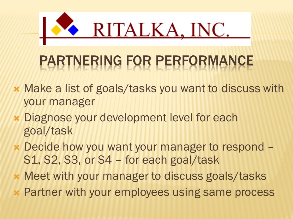  Make a list of goals/tasks you want to discuss with your manager  Diagnose your development level for each goal/task  Decide how you want your manager to respond – S1, S2, S3, or S4 – for each goal/task  Meet with your manager to discuss goals/tasks  Partner with your employees using same process