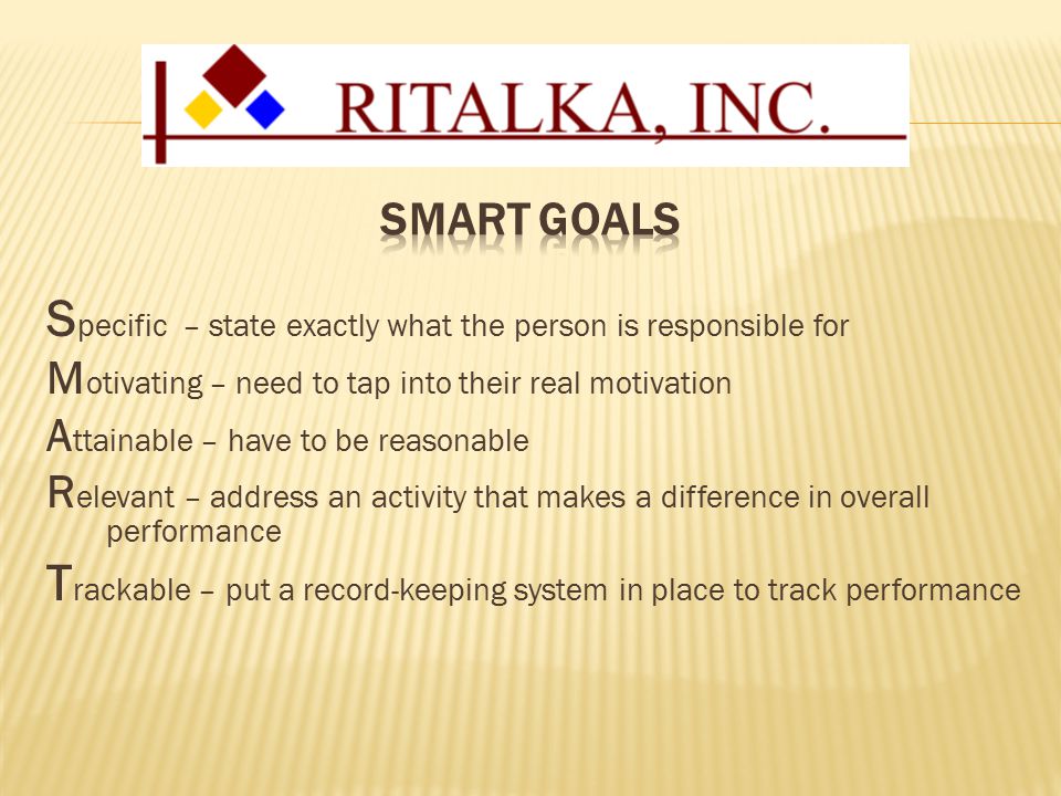 S pecific – state exactly what the person is responsible for M otivating – need to tap into their real motivation A ttainable – have to be reasonable R elevant – address an activity that makes a difference in overall performance T rackable – put a record-keeping system in place to track performance