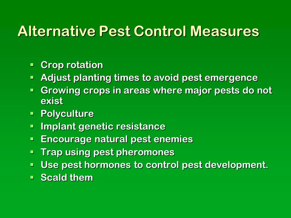 Alternative Pest Control Measures  Crop rotation  Adjust planting times to avoid pest emergence  Growing crops in areas where major pests do not exist  Polyculture  Implant genetic resistance  Encourage natural pest enemies  Trap using pest pheromones  Use pest hormones to control pest development.
