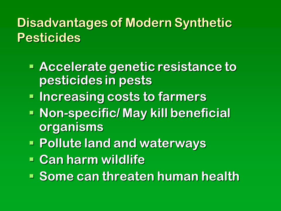 Disadvantages of Modern Synthetic Pesticides  Accelerate genetic resistance to pesticides in pests  Increasing costs to farmers  Non-specific/ May kill beneficial organisms  Pollute land and waterways  Can harm wildlife  Some can threaten human health