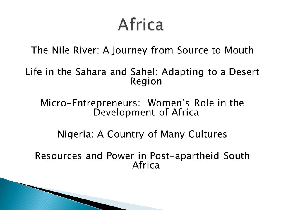 The Nile River: A Journey from Source to Mouth Life in the Sahara and Sahel: Adapting to a Desert Region Micro-Entrepreneurs: Women’s Role in the Development of Africa Nigeria: A Country of Many Cultures Resources and Power in Post-apartheid South Africa