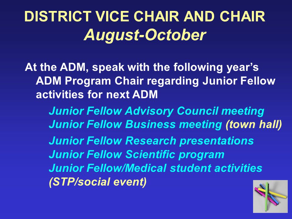 DISTRICT VICE CHAIR AND CHAIR August-October At the ADM, speak with the following year’s ADM Program Chair regarding Junior Fellow activities for next ADM Junior Fellow Advisory Council meeting Junior Fellow Business meeting (town hall) Junior Fellow Research presentations Junior Fellow Scientific program Junior Fellow/Medical student activities (STP/social event)