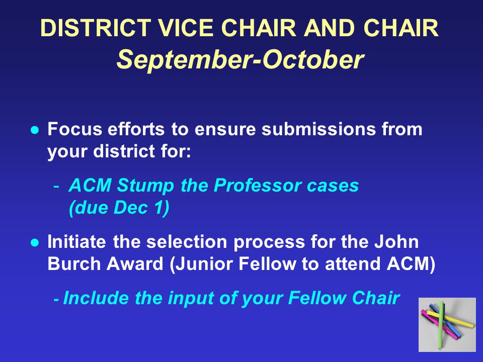 DISTRICT VICE CHAIR AND CHAIR September-October ●Focus efforts to ensure submissions from your district for: -ACM Stump the Professor cases (due Dec 1) ●Initiate the selection process for the John Burch Award (Junior Fellow to attend ACM) - Include the input of your Fellow Chair